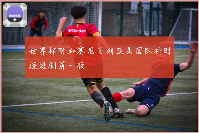 世界杯附加赛尼日利亚美国队补时连进刷屏一夜