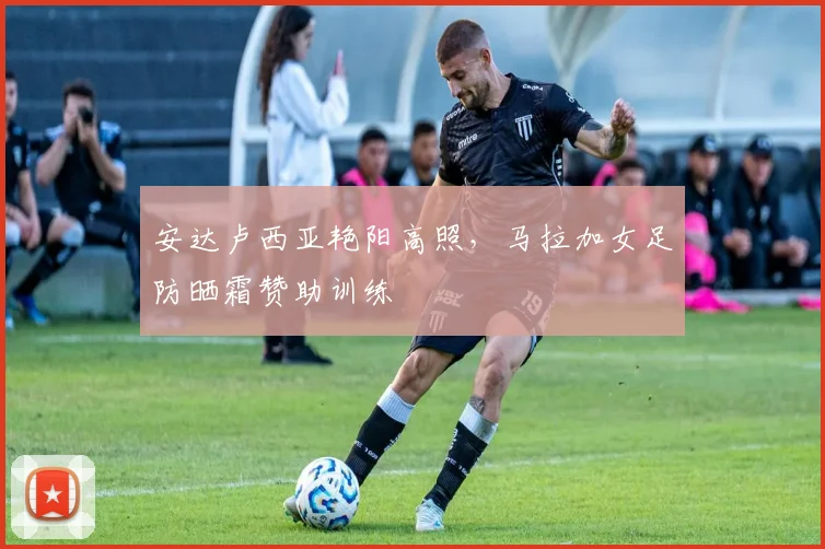 安达卢西亚艳阳高照，马拉加女足防晒霜赞助训练