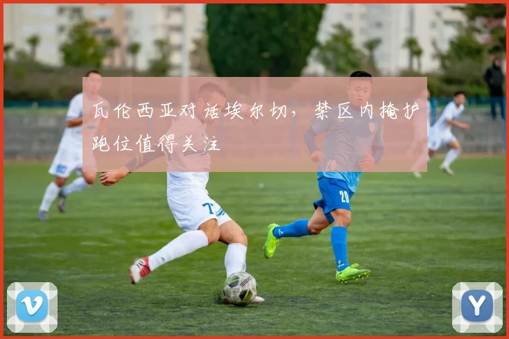 瓦伦西亚对话埃尔切，禁区内掩护跑位值得关注