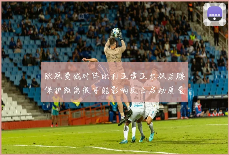 欧冠曼城对阵比利亚雷亚尔双后腰保护距离很可能影响反击启动质量