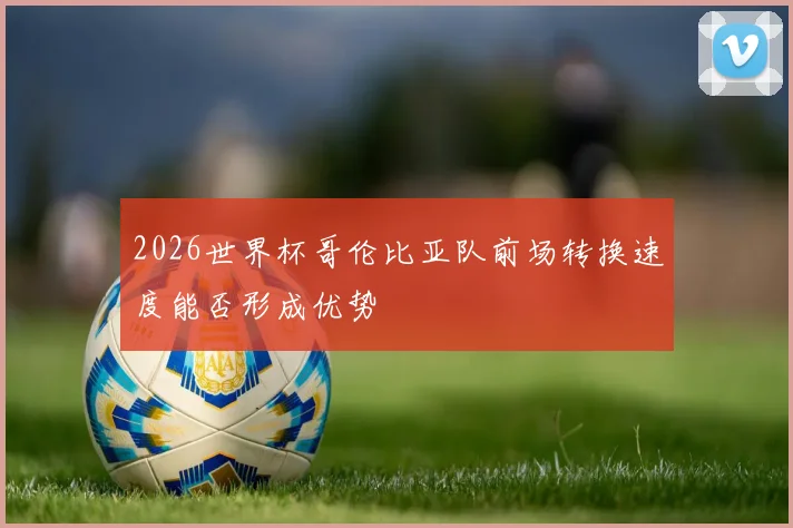 2026世界杯哥伦比亚队前场转换速度能否形成优势