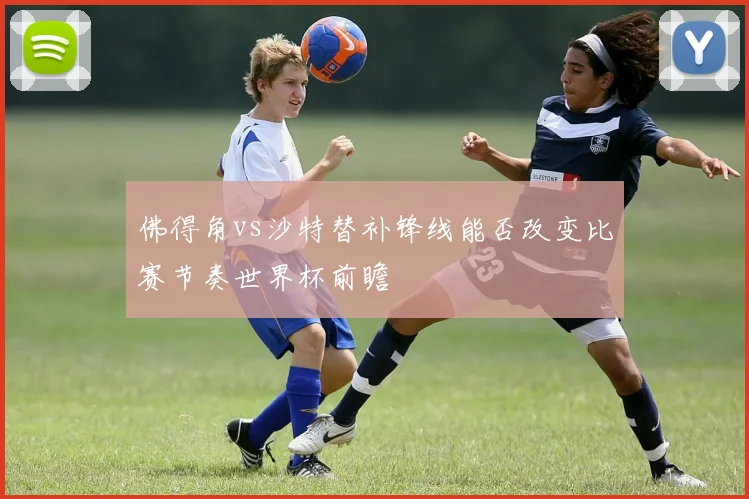 佛得角vs沙特替补锋线能否改变比赛节奏世界杯前瞻