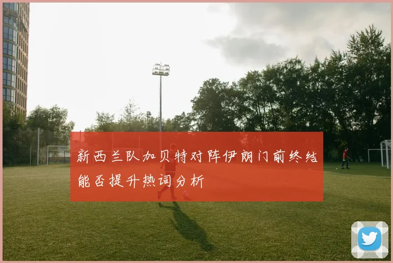 新西兰队加贝特对阵伊朗门前终结能否提升热词分析