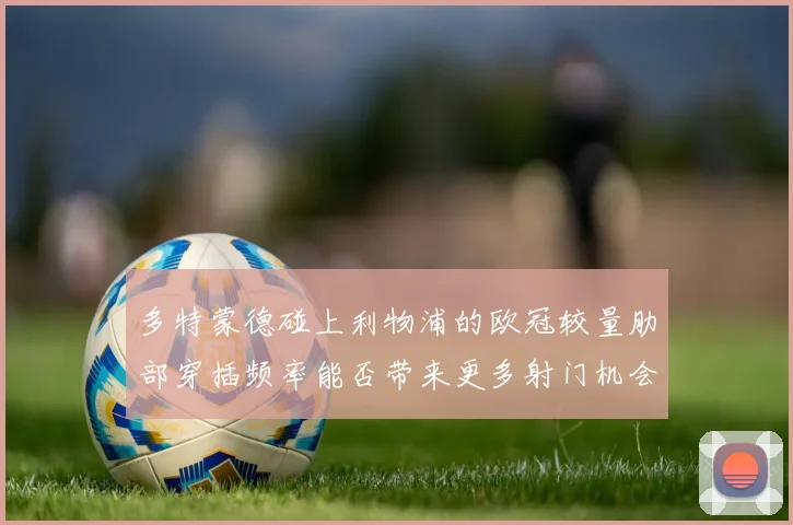 多特蒙德碰上利物浦的欧冠较量肋部穿插频率能否带来更多射门机会