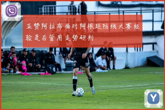 亚赞阿拉布面对阿根廷防线大赛经验是否管用走势研判
