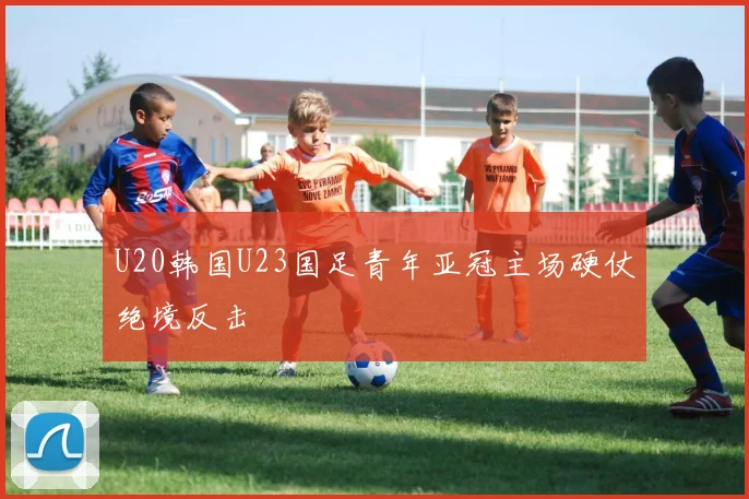 U20韩国U23国足青年亚冠主场硬仗绝境反击