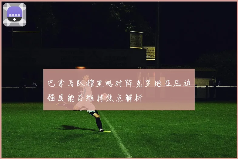 巴拿马队穆里略对阵克罗地亚压迫强度能否维持焦点解析