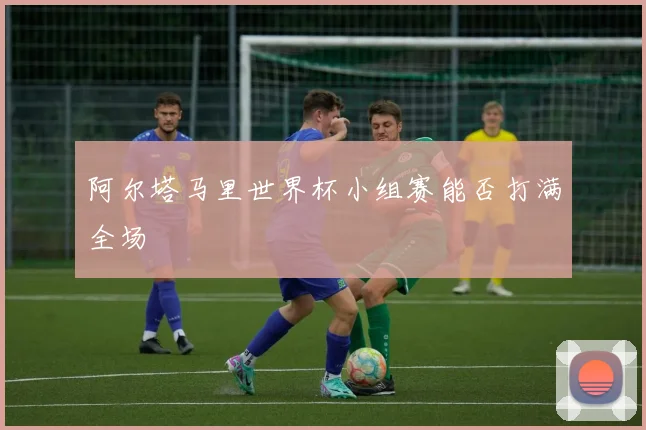 阿尔塔马里世界杯小组赛能否打满全场