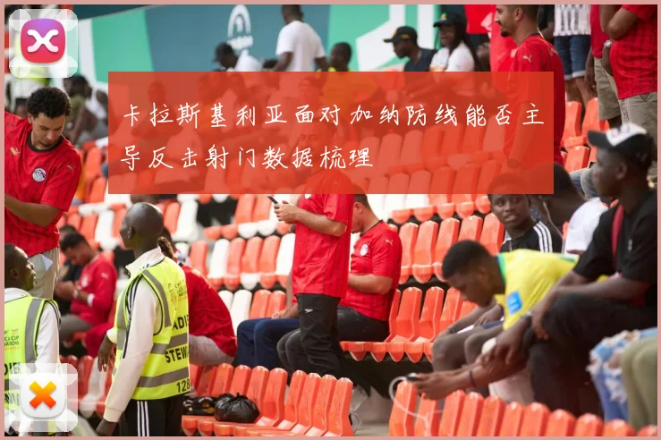 卡拉斯基利亚面对加纳防线能否主导反击射门数据梳理