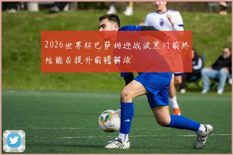 2026世界杯巴萨姆迎战波黑门前终结能否提升前瞻解读