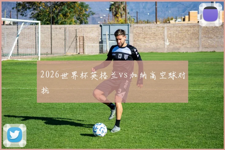 2026世界杯英格兰vs加纳高空球对抗