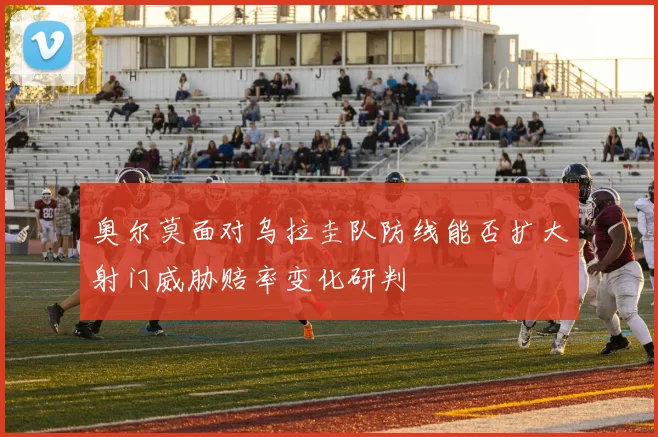 奥尔莫面对乌拉圭队防线能否扩大射门威胁赔率变化研判