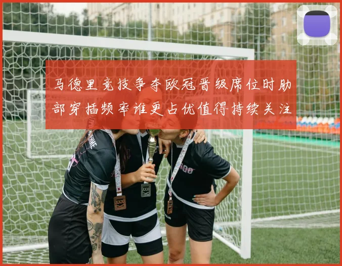 马德里竞技争夺欧冠晋级席位时肋部穿插频率谁更占优值得持续关注