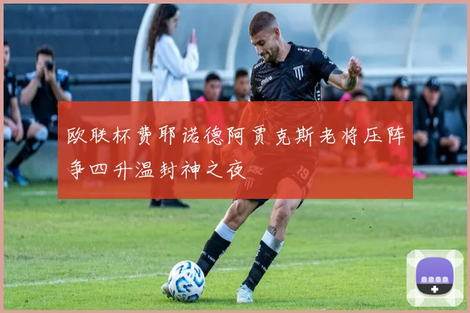 欧联杯费耶诺德阿贾克斯老将压阵争四升温封神之夜