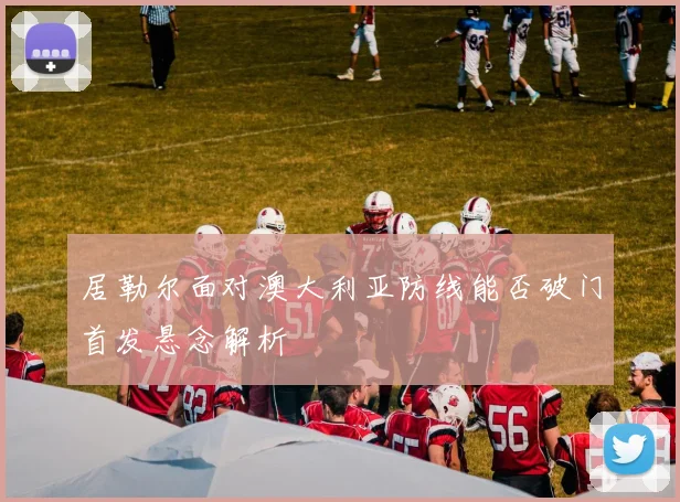 居勒尔面对澳大利亚防线能否破门首发悬念解析