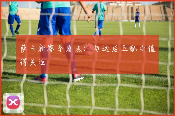 萨卡新赛季看点：与边后卫配合值得关注