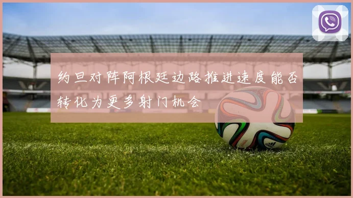 约旦对阵阿根廷边路推进速度能否转化为更多射门机会