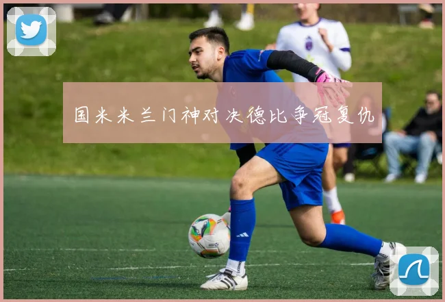 国米米兰门神对决德比争冠复仇
