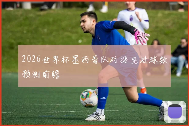 2026世界杯墨西哥队对捷克进球数预测前瞻