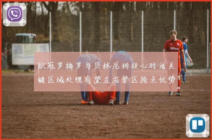 欧冠罗梅罗与贝林厄姆核心对话关键区域处理有望左右禁区抢点优势